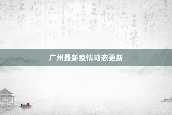 广州最新疫情动态更新