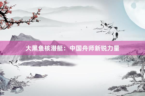 大黑鱼核潜艇：中国舟师新锐力量