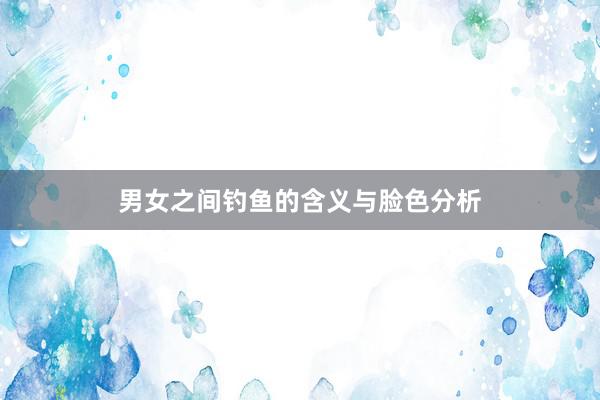 男女之间钓鱼的含义与脸色分析