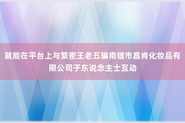 就能在平台上与繁密王老五骗南雄市昌肯化妆品有限公司子东说念主士互动