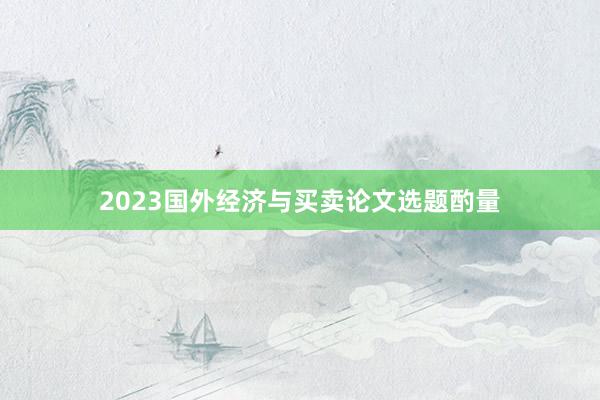 2023国外经济与买卖论文选题酌量